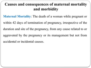Causes and consequences of maternal mortality
and morbidity
Maternal Mortality: The death of a woman while pregnant or
within 42 days of termination of pregnancy, irrespective of the
duration and site of the pregnancy, from any cause related to or
aggravated by the pregnancy or its management but not from
accidental or incidental causes.
 