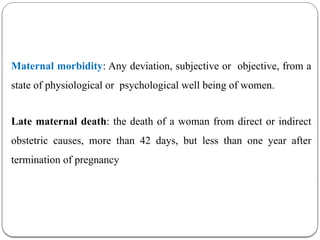 Maternal morbidity: Any deviation, subjective or objective, from a
state of physiological or psychological well being of women.
Late maternal death: the death of a woman from direct or indirect
obstetric causes, more than 42 days, but less than one year after
termination of pregnancy
 