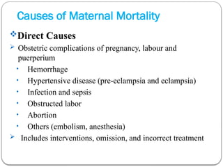 Causes of Maternal Mortality
Direct Causes
 Obstetric complications of pregnancy, labour and
puerperium
• Hemorrhage
• Hypertensive disease (pre-eclampsia and eclampsia)
• Infection and sepsis
• Obstructed labor
• Abortion
• Others (embolism, anesthesia)
 Includes interventions, omission, and incorrect treatment
 