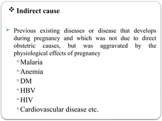  Indirect cause
 Previous existing diseases or disease that develops
during pregnancy and which was not due to direct
obstetric causes, but was aggravated by the
physiological effects of pregnancy
Malaria
Anemia
DM
HBV
HIV
Cardiovascular disease etc.
 