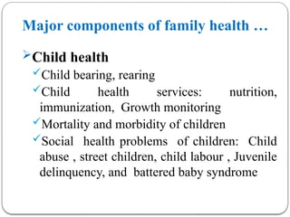 Major components of family health …
Child health
Child bearing, rearing
Child health services: nutrition,
immunization, Growth monitoring
Mortality and morbidity of children
Social health problems of children: Child
abuse , street children, child labour , Juvenile
delinquency, and battered baby syndrome
 