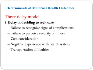 Determinants of Maternal Health Outcomes
Three delay model
1. Delay in deciding to seek care
– Failure to recognize signs of complications
– Failure to perceive severity of illness
– Cost consideration
– Negative experience with health system
– Transportation difficulties
 