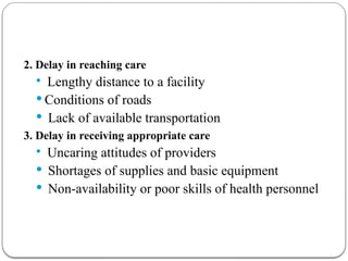 2. Delay in reaching care
 Lengthy distance to a facility
 Conditions of roads
 Lack of available transportation
3. Delay in receiving appropriate care
 Uncaring attitudes of providers
 Shortages of supplies and basic equipment
 Non-availability or poor skills of health personnel
 
