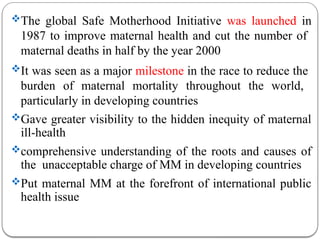 The global Safe Motherhood Initiative was launched in
1987 to improve maternal health and cut the number of
maternal deaths in half by the year 2000
It was seen as a major milestone in the race to reduce the
burden of maternal mortality throughout the world,
particularly in developing countries
Gave greater visibility to the hidden inequity of maternal
ill-health
comprehensive understanding of the roots and causes of
the unacceptable charge of MM in developing countries
Put maternal MM at the forefront of international public
health issue
 