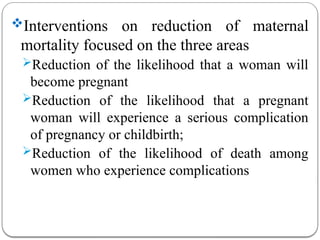 Interventions on reduction of maternal
mortality focused on the three areas
Reduction of the likelihood that a woman will
become pregnant
Reduction of the likelihood that a pregnant
woman will experience a serious complication
of pregnancy or childbirth;
Reduction of the likelihood of death among
women who experience complications
 