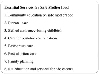 Essential Services for Safe Motherhood
1. Community education on safe motherhood
2. Prenatal care
3. Skilled assistance during childbirth
4. Care for obstetric complications
5. Postpartum care
6. Post-abortion care
7. Family planning
8. RH education and services for adolescents
 