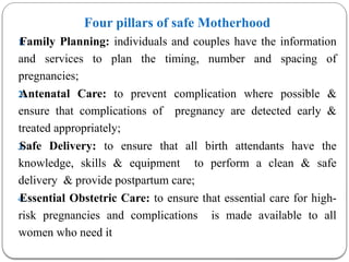 Four pillars of safe Motherhood
1.
Family Planning: individuals and couples have the information
and services to plan the timing, number and spacing of
pregnancies;
2.
Antenatal Care: to prevent complication where possible &
ensure that complications of pregnancy are detected early &
treated appropriately;
3.
Safe Delivery: to ensure that all birth attendants have the
knowledge, skills & equipment to perform a clean & safe
delivery & provide postpartum care;
4.
Essential Obstetric Care: to ensure that essential care for high-
risk pregnancies and complications is made available to all
women who need it
 