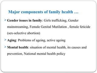Major components of family health …
 Gender issues in family: Girls trafficking, Gender
mainstreaming, Female Genital Mutilation , female feticide
(sex-selective abortion)
 Aging: Problems of ageing, active ageing
 Mental health: situation of mental health, its causes and
prevention, National mental health policy
 