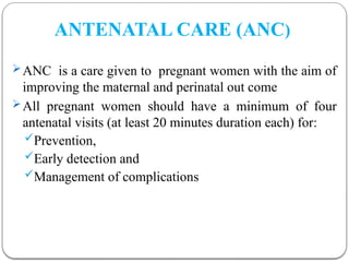 ANTENATAL CARE (ANC)
ANC is a care given to pregnant women with the aim of
improving the maternal and perinatal out come
All pregnant women should have a minimum of four
antenatal visits (at least 20 minutes duration each) for:
Prevention,
Early detection and
Management of complications
 