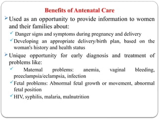 Benefits of Antenatal Care
Used as an opportunity to provide information to women
and their families about:
 Danger signs and symptoms during pregnancy and delivery
Developing an appropriate delivery/birth plan, based on the
woman's history and health status
 Unique opportunity for early diagnosis and treatment of
problems like:
 Maternal problems: anemia, vaginal bleeding,
preeclampsia/eclampsia, infection
Fetal problems: Abnormal fetal growth or movement, abnormal
fetal position
HIV, syphilis, malaria, malnutrition
 