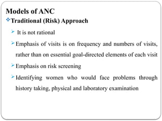 Models of ANC
Traditional (Risk) Approach
 It is not rational
Emphasis of visits is on frequency and numbers of visits,
rather than on essential goal-directed elements of each visit
Emphasis on risk screening
Identifying women who would face problems through
history taking, physical and laboratory examination
 