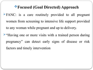 Focused (Goal Directed) Approach
FANC: is a care routinely provided to all pregnant
women from screening to intensive life support provided
to any woman while pregnant and up to delivery.
“Having one or more visits with a trained person during
pregnancy” can detect early signs of disease or risk
factors and timely intervention
 