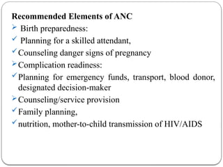 Recommended Elements of ANC
 Birth preparedness:
 Planning for a skilled attendant,
Counseling danger signs of pregnancy
Complication readiness:
Planning for emergency funds, transport, blood donor,
designated decision-maker
Counseling/service provision
Family planning,
nutrition, mother-to-child transmission of HIV/AIDS
 
