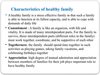 Characteristics of healthy family
 A healthy family is a stress effective family in that such a family
is able to function at its fullest capacity, and is able to cope with
demands of daily life
 Commitment : A family is like an organism, with life and
vitality. It is made of many interdependent parts. For the family to
survive, those interdependent parts (different roles in the family)
must work together, coordinate, and be supportive of each other
 Togetherness: the family should spend time together in such
activities as playing games, taking family vacations, and
celebrating birthdays together
 Appreciation: high degree of mutual admiration and appreciation
between members of families for their job plays important role to
have healthy family
 