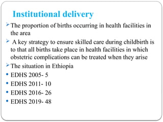 Institutional delivery
The proportion of births occurring in health facilities in
the area
 A key strategy to ensure skilled care during childbirth is
to that all births take place in health facilities in which
obstetric complications can be treated when they arise
The situation in Ethiopia
 EDHS 2005- 5
 EDHS 2011- 10
 EDHS 2016- 26
 EDHS 2019- 48
 