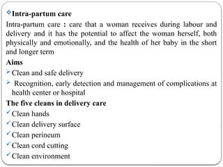 Intra-partum care
Intra-partum care : care that a woman receives during labour and
delivery and it has the potential to affect the woman herself, both
physically and emotionally, and the health of her baby in the short
and longer term
Aims
Clean and safe delivery
 Recognition, early detection and management of complications at
health center or hospital
The five cleans in delivery care
Clean hands
Clean delivery surface
Clean perineum
Clean cord cutting
Clean environment
 