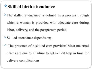 Skilled birth attendance
The skilled attendance is defined as a process through
which a woman is provided with adequate care during
labor, delivery, and the postpartum period
Skilled attendance depends on;
 The presence of a skilled care provider/ Most maternal
deaths are due to a failure to get skilled help in time for
delivery complications
 