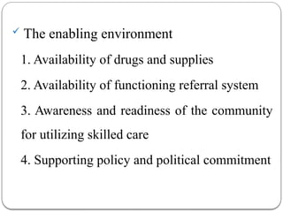  The enabling environment
1. Availability of drugs and supplies
2. Availability of functioning referral system
3. Awareness and readiness of the community
for utilizing skilled care
4. Supporting policy and political commitment
 