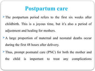 Postpartum care
The postpartum period refers to the first six weeks after
childbirth. This is a joyous time, but it’s also a period of
adjustment and healing for mothers.
A large proportion of maternal and neonatal deaths occur
during the first 48 hours after delivery.
Thus, prompt postnatal care (PNC) for both the mother and
the child is important to treat any complications
 