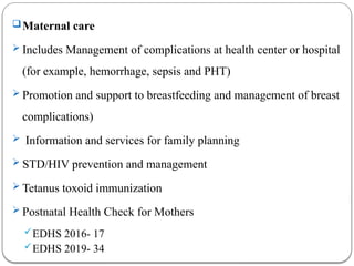 Maternal care
 Includes Management of complications at health center or hospital
(for example, hemorrhage, sepsis and PHT)
 Promotion and support to breastfeeding and management of breast
complications)
 Information and services for family planning
 STD/HIV prevention and management
 Tetanus toxoid immunization
 Postnatal Health Check for Mothers
EDHS 2016- 17
EDHS 2019- 34
 