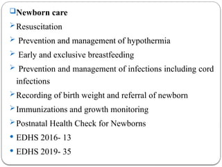 Newborn care
Resuscitation
 Prevention and management of hypothermia
 Early and exclusive breastfeeding
 Prevention and management of infections including cord
infections
Recording of birth weight and referral of newborn
Immunizations and growth monitoring
Postnatal Health Check for Newborns
 EDHS 2016- 13
 EDHS 2019- 35
 