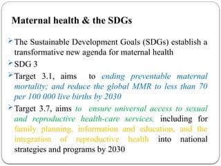 Maternal health & the SDGs
The Sustainable Development Goals (SDGs) establish a
transformative new agenda for maternal health
SDG 3
Target 3.1, aims to ending preventable maternal
mortality; and reduce the global MMR to less than 70
per 100 000 live births by 2030
Target 3.7, aims to ensure universal access to sexual
and reproductive health-care services, including for
family planning, information and education, and the
integration of reproductive health into national
strategies and programs by 2030
 