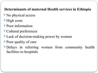 Determinants of maternal Health services in Ethiopia
No physical access
High costs
Poor information
Cultural preferences
Lack of decision-making power by women
Poor quality of care
Delays in referring women from community health
facilities to hospitals
 