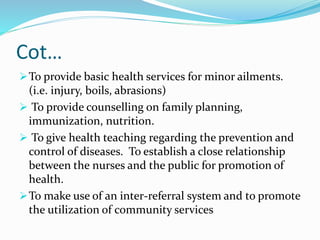Cot…
To provide basic health services for minor ailments.
(i.e. injury, boils, abrasions)
 To provide counselling on family planning,
immunization, nutrition.
 To give health teaching regarding the prevention and
control of diseases. To establish a close relationship
between the nurses and the public for promotion of
health.
To make use of an inter-referral system and to promote
the utilization of community services
 