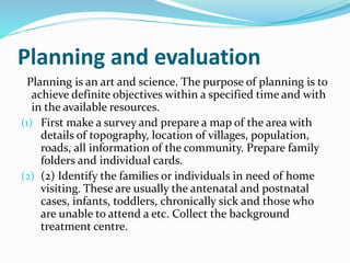 Planning and evaluation
Planning is an art and science. The purpose of planning is to
achieve definite objectives within a specified time and with
in the available resources.
(1) First make a survey and prepare a map of the area with
details of topography, location of villages, population,
roads, all information of the community. Prepare family
folders and individual cards.
(2) (2) Identify the families or individuals in need of home
visiting. These are usually the antenatal and postnatal
cases, infants, toddlers, chronically sick and those who
are unable to attend a etc. Collect the background
treatment centre.
 