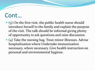 Cont…
 (3) On the first visit, the public health nurse should
introduce herself to the family and explain the purpose
of the visit. The talk should be informal giving plenty
of opportunity to ask questions and raise discussion.
 (4) Take the nursing bag. Treat minor illnesses. Advise
hospitalization where Undertake immunization
necessary. where necessary. Give health instruction on
personal and environmental hygiene.
 