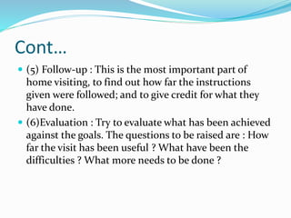 Cont…
 (5) Follow-up : This is the most important part of
home visiting, to find out how far the instructions
given were followed; and to give credit for what they
have done.
 (6)Evaluation : Try to evaluate what has been achieved
against the goals. The questions to be raised are : How
far the visit has been useful ? What have been the
difficulties ? What more needs to be done ?
 