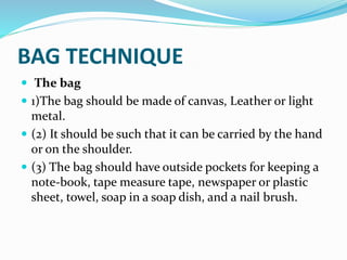 BAG TECHNIQUE
 The bag
 1)The bag should be made of canvas, Leather or light
metal.
 (2) It should be such that it can be carried by the hand
or on the shoulder.
 (3) The bag should have outside pockets for keeping a
note-book, tape measure tape, newspaper or plastic
sheet, towel, soap in a soap dish, and a nail brush.
 
