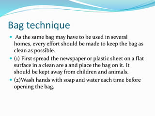 Bag technique
 As the same bag may have to be used in several
homes, every effort should be made to keep the bag as
clean as possible.
 (1) First spread the newspaper or plastic sheet on a flat
surface in a clean are a and place the bag on it. It
should be kept away from children and animals.
 (2)Wash hands with soap and water each time before
opening the bag.
 