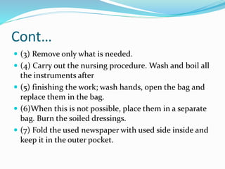 Cont…
 (3) Remove only what is needed.
 (4) Carry out the nursing procedure. Wash and boil all
the instruments after
 (5) finishing the work; wash hands, open the bag and
replace them in the bag.
 (6)When this is not possible, place them in a separate
bag. Burn the soiled dressings.
 (7) Fold the used newspaper with used side inside and
keep it in the outer pocket.
 
