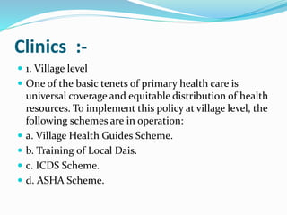 Clinics :-
 1. Village level
 One of the basic tenets of primary health care is
universal coverage and equitable distribution of health
resources. To implement this policy at village level, the
following schemes are in operation:
 a. Village Health Guides Scheme.
 b. Training of Local Dais.
 c. ICDS Scheme.
 d. ASHA Scheme.
 