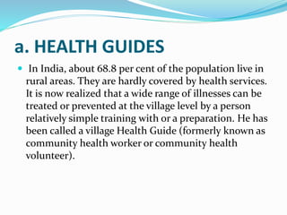 a. HEALTH GUIDES
 In India, about 68.8 per cent of the population live in
rural areas. They are hardly covered by health services.
It is now realized that a wide range of illnesses can be
treated or prevented at the village level by a person
relatively simple training with or a preparation. He has
been called a village Health Guide (formerly known as
community health worker or community health
volunteer).
 