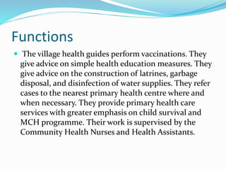 Functions
 The village health guides perform vaccinations. They
give advice on simple health education measures. They
give advice on the construction of latrines, garbage
disposal, and disinfection of water supplies. They refer
cases to the nearest primary health centre where and
when necessary. They provide primary health care
services with greater emphasis on child survival and
MCH programme. Their work is supervised by the
Community Health Nurses and Health Assistants.
 