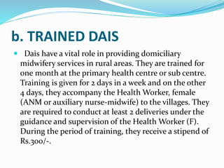 b. TRAINED DAIS
 Dais have a vital role in providing domiciliary
midwifery services in rural areas. They are trained for
one month at the primary health centre or sub centre.
Training is given for 2 days in a week and on the other
4 days, they accompany the Health Worker, female
(ANM or auxiliary nurse-midwife) to the villages. They
are required to conduct at least 2 deliveries under the
guidance and supervision of the Health Worker (F).
During the period of training, they receive a stipend of
Rs.300/-.
 