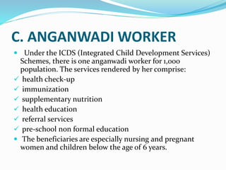 C. ANGANWADI WORKER
 Under the ICDS (Integrated Child Development Services)
Schemes, there is one anganwadi worker for 1,000
population. The services rendered by her comprise:
 health check-up
 immunization
 supplementary nutrition
 health education
 referral services
 pre-school non formal education
 The beneficiaries are especially nursing and pregnant
women and children below the age of 6 years.
 