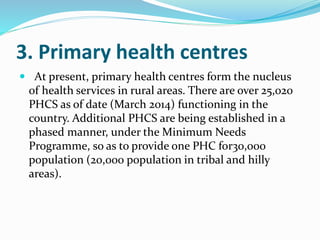 3. Primary health centres
 At present, primary health centres form the nucleus
of health services in rural areas. There are over 25,020
PHCS as of date (March 2014) functioning in the
country. Additional PHCS are being established in a
phased manner, under the Minimum Needs
Programme, so as to provide one PHC for30,000
population (20,000 population in tribal and hilly
areas).
 