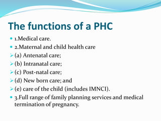 The functions of a PHC
 1.Medical care.
 2.Maternal and child health care
(a) Antenatal care;
(b) Intranatal care;
(c) Post-natal care;
(d) New born care; and
(e) care of the child (includes IMNCI).
 3.Full range of family planning services and medical
termination of pregnancy.
 