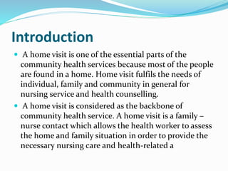 Introduction
 A home visit is one of the essential parts of the
community health services because most of the people
are found in a home. Home visit fulfils the needs of
individual, family and community in general for
nursing service and health counselling.
 A home visit is considered as the backbone of
community health service. A home visit is a family –
nurse contact which allows the health worker to assess
the home and family situation in order to provide the
necessary nursing care and health-related a
 