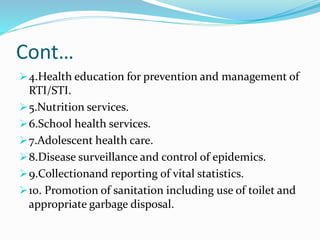 Cont…
4.Health education for prevention and management of
RTI/STI.
5.Nutrition services.
6.School health services.
7.Adolescent health care.
8.Disease surveillance and control of epidemics.
9.Collectionand reporting of vital statistics.
10. Promotion of sanitation including use of toilet and
appropriate garbage disposal.
 
