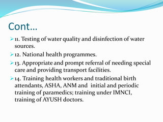 Cont…
11. Testing of water quality and disinfection of water
sources.
12. National health programmes.
13. Appropriate and prompt referral of needing special
care and providing transport facilities.
14. Training health workers and traditional birth
attendants, ASHA, ANM and initial and periodic
training of paramedics; training under IMNCI,
training of AYUSH doctors.
 