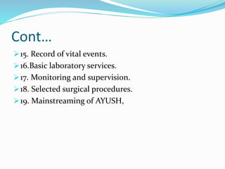 Cont…
15. Record of vital events.
16.Basic laboratory services.
17. Monitoring and supervision.
18. Selected surgical procedures.
19. Mainstreaming of AYUSH,
 