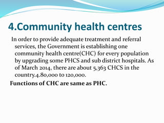 4.Community health centres
In order to provide adequate treatment and referral
services, the Government is establishing one
community health centre(CHC) for every population
by upgrading some PHCS and sub district hospitals. As
of March 2014, there are about 5,363 CHCS in the
country.4.80,000 to 120,000.
Functions of CHC are same as PHC.
 