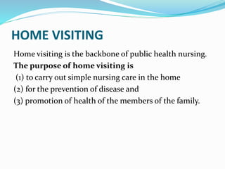HOME VISITING
Home visiting is the backbone of public health nursing.
The purpose of home visiting is
(1) to carry out simple nursing care in the home
(2) for the prevention of disease and
(3) promotion of health of the members of the family.
 