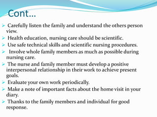 Cont…
 Carefully listen the family and understand the others person
view.
 Health education, nursing care should be scientific.
 Use safe technical skills and scientific nursing procedures.
 Involve whole family members as much as possible during
nursing care.
 The nurse and family member must develop a positive
interpersonal relationship in their work to achieve present
goals.
 Evaluate your own work periodically.
 Make a note of important facts about the home visit in your
diary.
 Thanks to the family members and individual for good
response.
 
