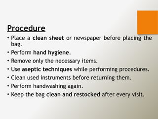 Procedure
• Place a clean sheet or newspaper before placing the
bag.
• Perform hand hygiene.
• Remove only the necessary items.
• Use aseptic techniques while performing procedures.
• Clean used instruments before returning them.
• Perform handwashing again.
• Keep the bag clean and restocked after every visit.
 