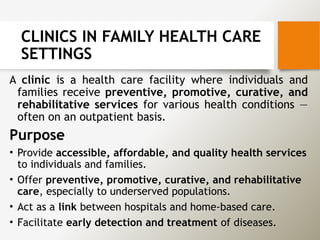 CLINICS IN FAMILY HEALTH CARE
SETTINGS
A clinic is a health care facility where individuals and
families receive preventive, promotive, curative, and
rehabilitative services for various health conditions —
often on an outpatient basis.
Purpose
• Provide accessible, affordable, and quality health services
to individuals and families.
• Offer preventive, promotive, curative, and rehabilitative
care, especially to underserved populations.
• Act as a link between hospitals and home-based care.
• Facilitate early detection and treatment of diseases.
 